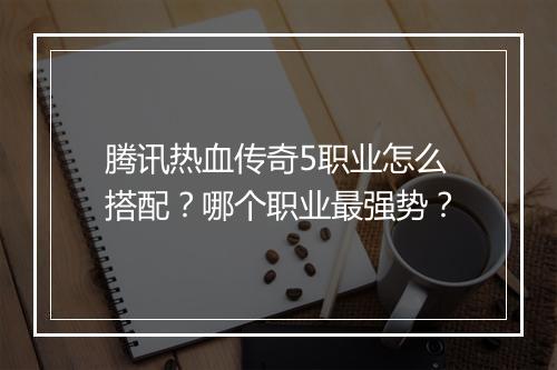 腾讯热血传奇5职业怎么搭配？哪个职业最强势？