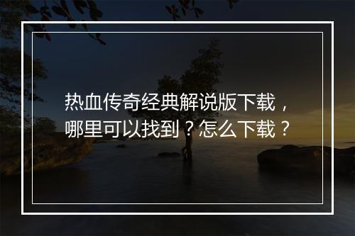 热血传奇经典解说版下载，哪里可以找到？怎么下载？