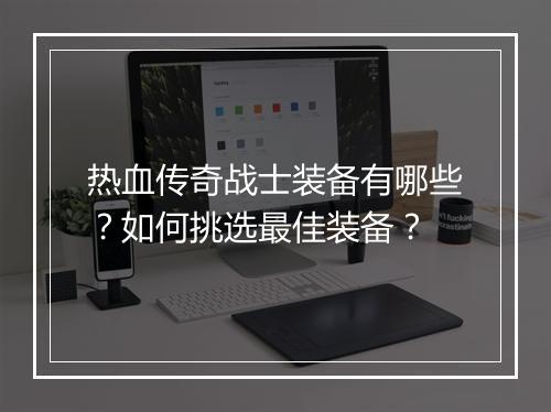 热血传奇战士装备有哪些？如何挑选最佳装备？