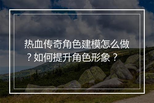 热血传奇角色建模怎么做？如何提升角色形象？