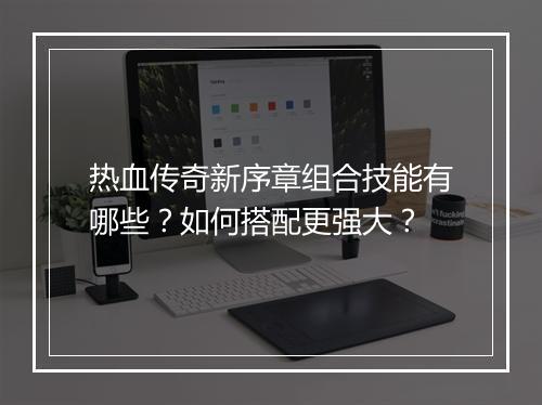 热血传奇新序章组合技能有哪些？如何搭配更强大？