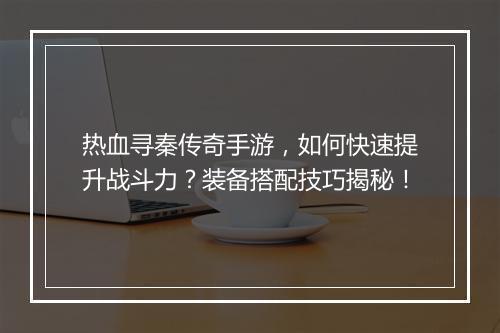 热血寻秦传奇手游，如何快速提升战斗力？装备搭配技巧揭秘！
