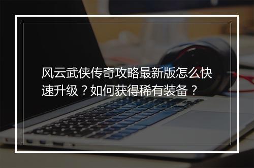 风云武侠传奇攻略最新版怎么快速升级？如何获得稀有装备？