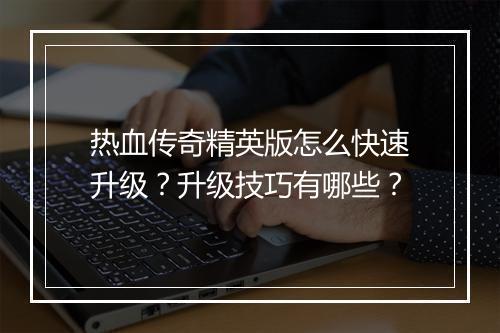 热血传奇精英版怎么快速升级？升级技巧有哪些？