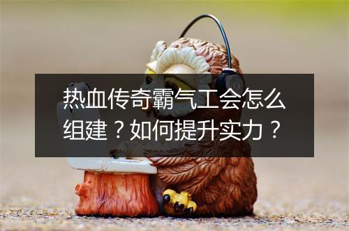 热血传奇霸气工会怎么组建？如何提升实力？