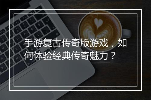 手游复古传奇版游戏，如何体验经典传奇魅力？