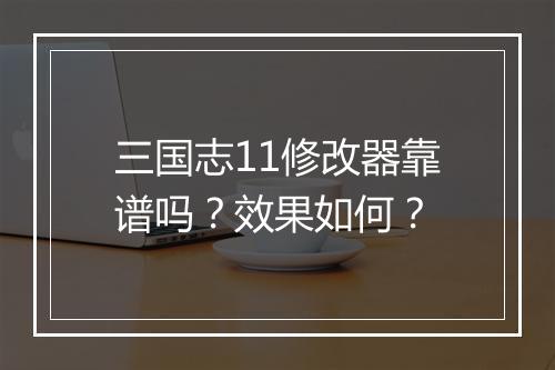 三国志11修改器靠谱吗？效果如何？