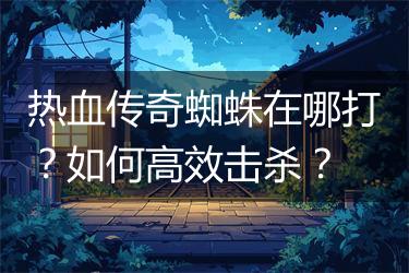 热血传奇蜘蛛在哪打？如何高效击杀？