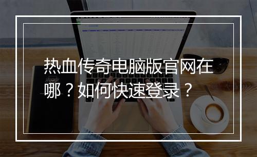 热血传奇电脑版官网在哪？如何快速登录？