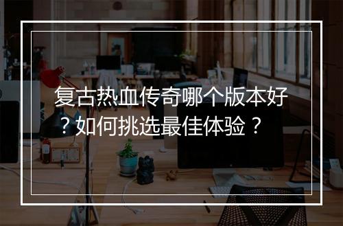 复古热血传奇哪个版本好？如何挑选最佳体验？