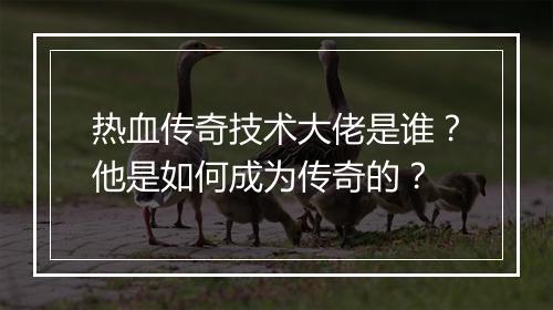热血传奇技术大佬是谁？他是如何成为传奇的？