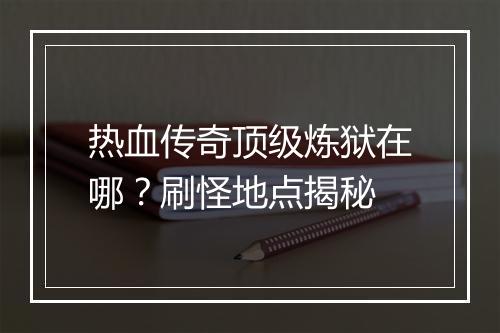 热血传奇顶级炼狱在哪？刷怪地点揭秘