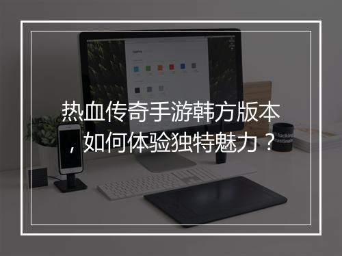 热血传奇手游韩方版本，如何体验独特魅力？
