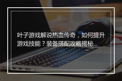 叶子游戏解说热血传奇，如何提升游戏技能？装备搭配攻略揭秘！
