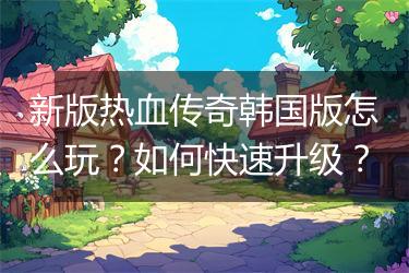新版热血传奇韩国版怎么玩？如何快速升级？