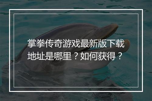 掌拳传奇游戏最新版下载地址是哪里？如何获得？