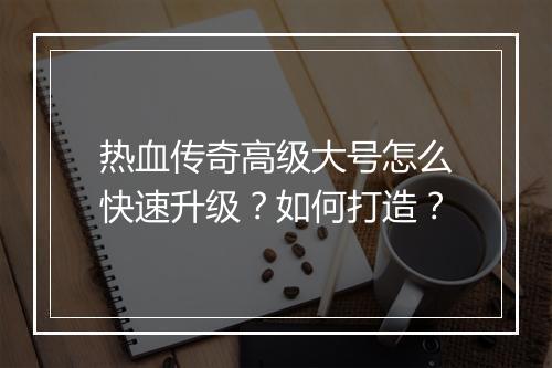 热血传奇高级大号怎么快速升级？如何打造？