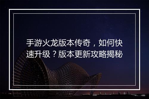 手游火龙版本传奇，如何快速升级？版本更新攻略揭秘