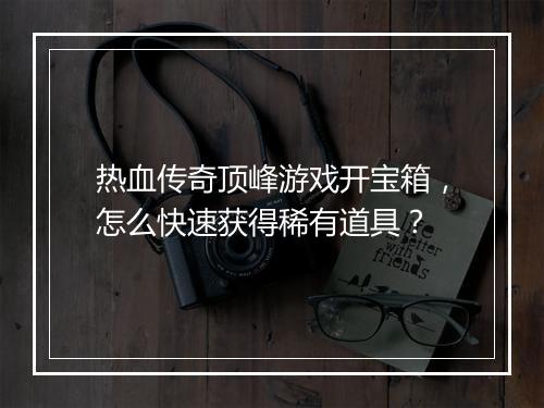 热血传奇顶峰游戏开宝箱，怎么快速获得稀有道具？