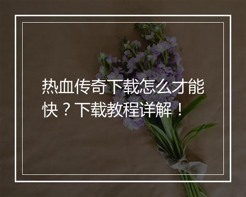 热血传奇下载怎么才能快？下载教程详解！