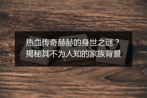 热血传奇赫赫的身世之谜？揭秘其不为人知的家族背景