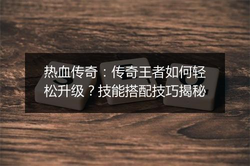 热血传奇：传奇王者如何轻松升级？技能搭配技巧揭秘