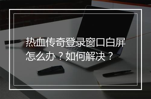 热血传奇登录窗口白屏怎么办？如何解决？