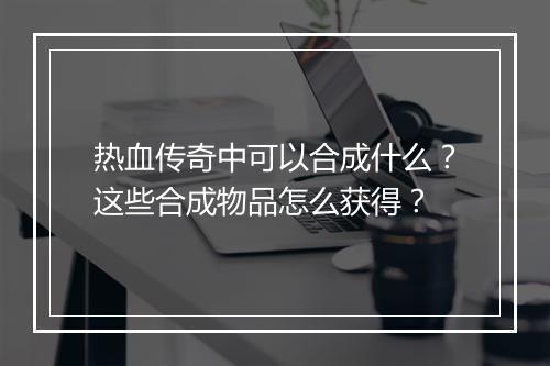 热血传奇中可以合成什么？这些合成物品怎么获得？