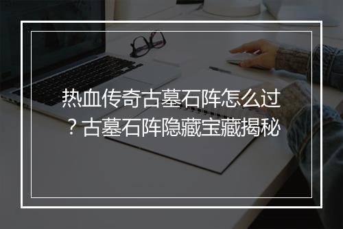 热血传奇古墓石阵怎么过？古墓石阵隐藏宝藏揭秘