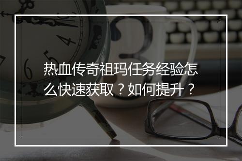 热血传奇祖玛任务经验怎么快速获取？如何提升？