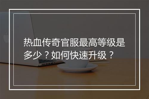 热血传奇官服最高等级是多少？如何快速升级？