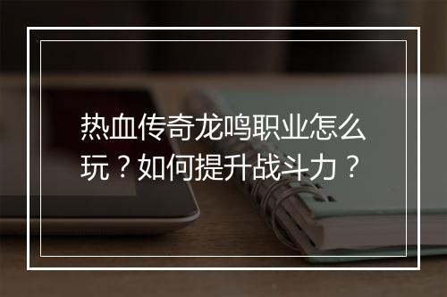 热血传奇龙鸣职业怎么玩？如何提升战斗力？