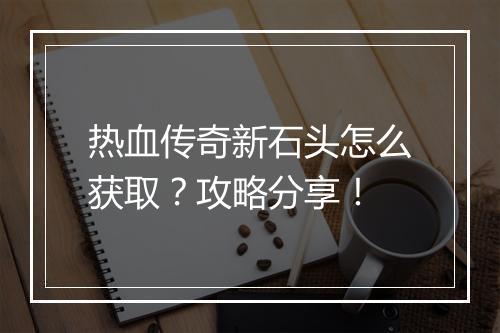 热血传奇新石头怎么获取？攻略分享！