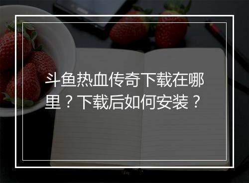 斗鱼热血传奇下载在哪里？下载后如何安装？