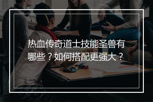 热血传奇道士技能圣兽有哪些？如何搭配更强大？