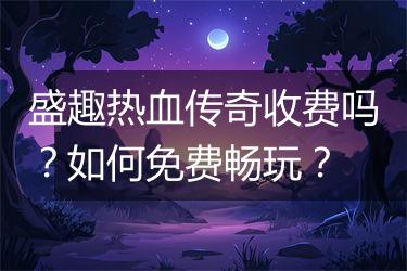 盛趣热血传奇收费吗？如何免费畅玩？