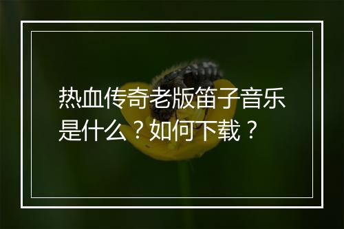 热血传奇老版笛子音乐是什么？如何下载？