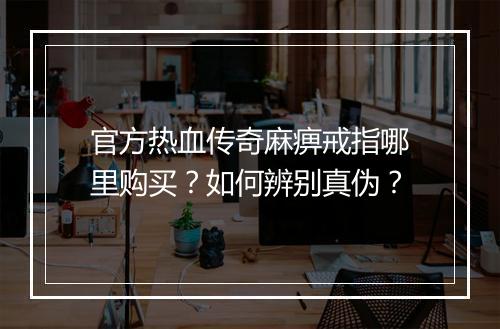官方热血传奇麻痹戒指哪里购买？如何辨别真伪？
