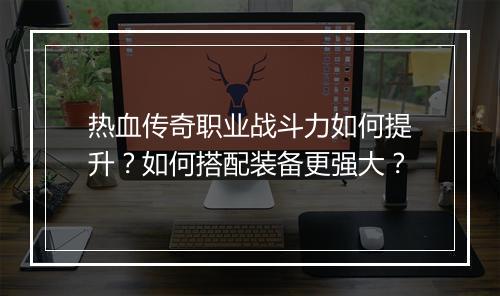 热血传奇职业战斗力如何提升？如何搭配装备更强大？