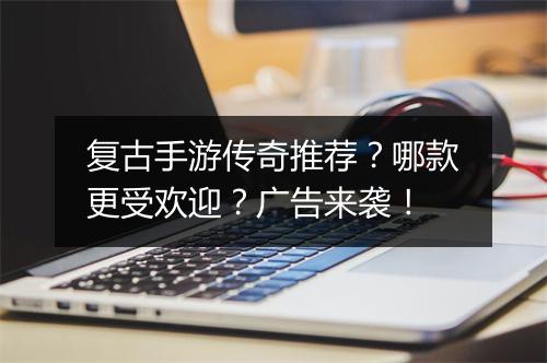 复古手游传奇推荐？哪款更受欢迎？广告来袭！
