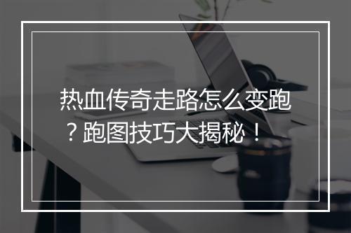 热血传奇走路怎么变跑?跑图技巧大揭秘!