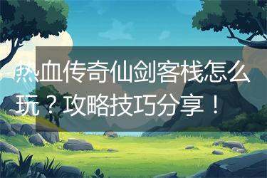 热血传奇仙剑客栈怎么玩？攻略技巧分享！