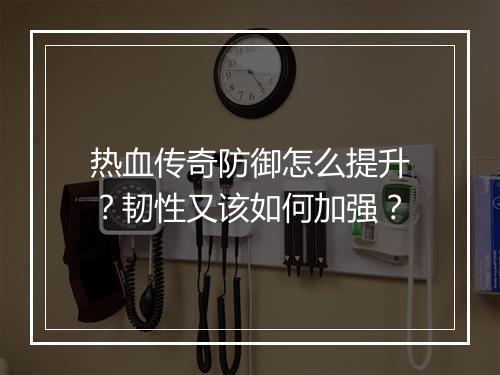热血传奇防御怎么提升？韧性又该如何加强？