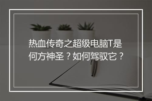 热血传奇之超级电脑T是何方神圣？如何驾驭它？