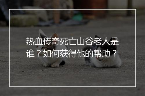 热血传奇死亡山谷老人是谁？如何获得他的帮助？