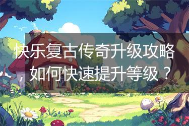 快乐复古传奇升级攻略，如何快速提升等级？