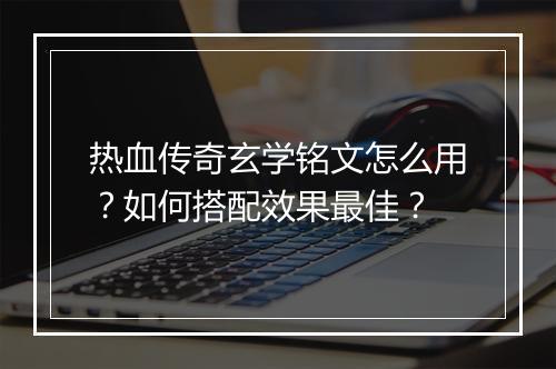热血传奇玄学铭文怎么用？如何搭配效果最佳？