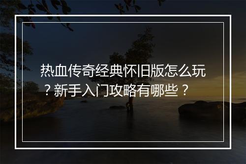 热血传奇经典怀旧版怎么玩？新手入门攻略有哪些？