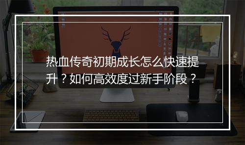 热血传奇初期成长怎么快速提升？如何高效度过新手阶段？