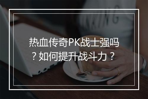 热血传奇PK战士强吗？如何提升战斗力？